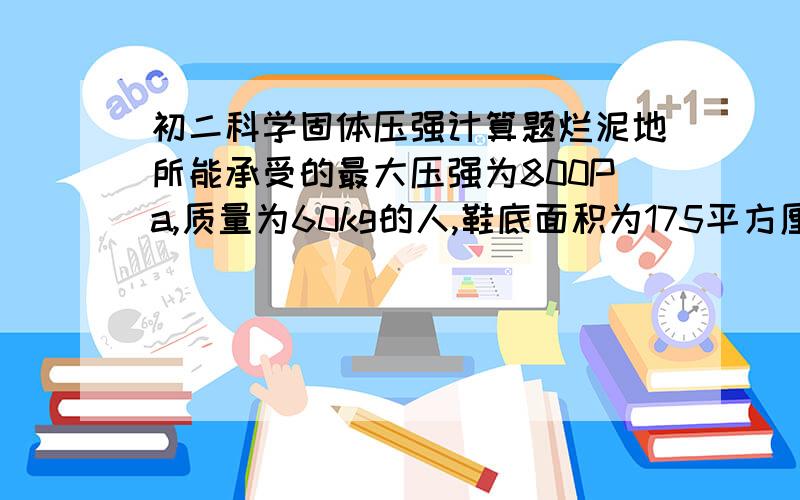 初二科学固体压强计算题烂泥地所能承受的最大压强为800Pa,质量为60kg的人,鞋底面积为175平方厘米,站在烂泥地上时,他对地面的压强远大于这个最大压强.为了使人能站在烂泥地上不致陷下去,