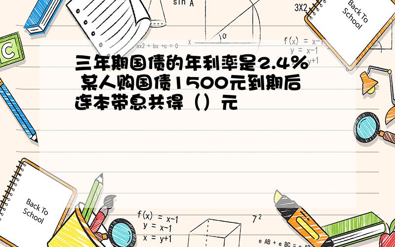 三年期国债的年利率是2.4％ 某人购国债1500元到期后连本带息共得（）元