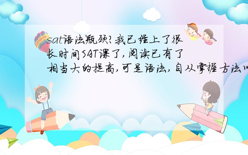 sat语法瓶颈?我已经上了很长时间SAT课了,阅读已有了相当大的提高,可是语法,自从掌握方法以后,就没什么提高,每次都要错4—7题.我完全知道语法会考哪些东西,可是每次免不了错一些题,请问