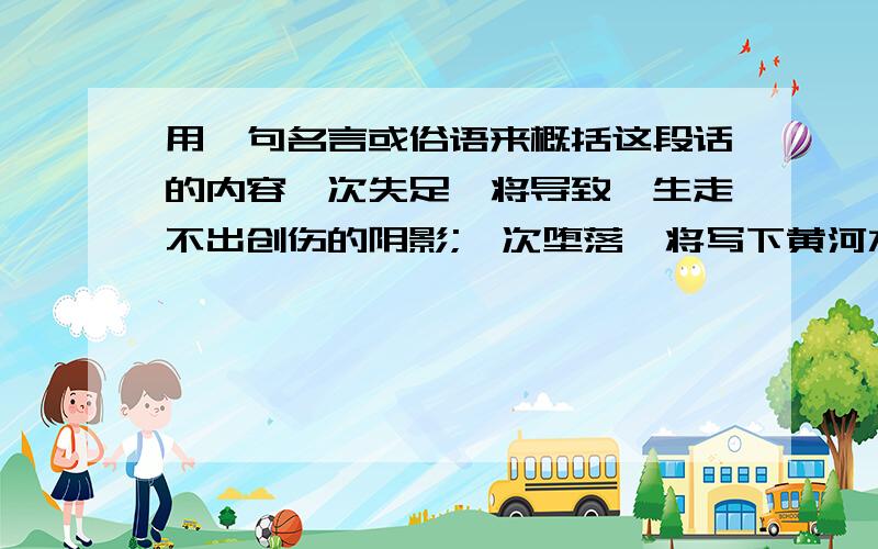 用一句名言或俗语来概括这段话的内容一次失足,将导致一生走不出创伤的阴影;一次堕落,将写下黄河水洗不清的履历;一次抉择的不当,即能造成终生懊悔的遗憾;一次关键时刻的错判,将形成永