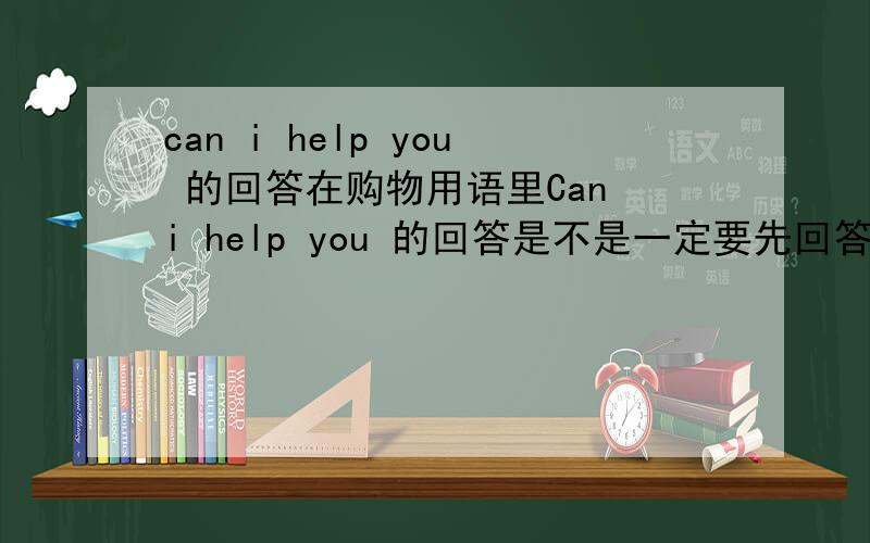 can i help you 的回答在购物用语里Can i help you 的回答是不是一定要先回答YES或NO,因为它的一般疑问句,然后再回答I WANT．．．．．而WHAT CAN I DO FOR YOU 就不用,是不是这样子．麻烦帮忙解答下,