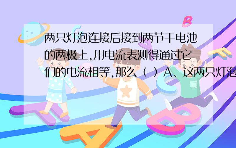 两只灯泡连接后接到两节干电池的两极上,用电流表测得通过它们的电流相等,那么（ ）A、这两只灯泡一定是串联的 B、这两只灯泡一定 是并联的C、这两只灯泡可能是串联的 D、这两只灯泡可