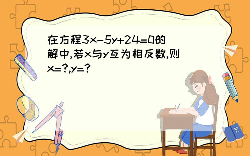 在方程3x-5y+24=0的解中,若x与y互为相反数,则x=?,y=?