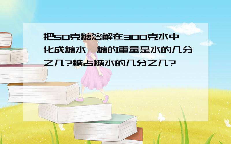 把50克糖溶解在300克水中化成糖水,糖的重量是水的几分之几?糖占糖水的几分之几?