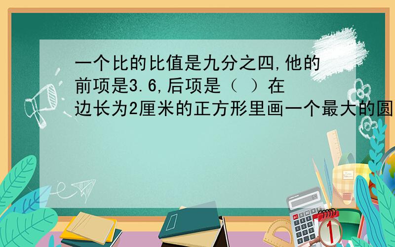 一个比的比值是九分之四,他的前项是3.6,后项是（ ）在边长为2厘米的正方形里画一个最大的圆,这个圆的周长是（ ）厘米,这个图有（ )条对称轴. 一个正方形的边长扩大2倍以后,面积增加了36.