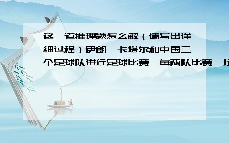 这一道推理题怎么解（请写出详细过程）伊朗、卡塔尔和中国三个足球队进行足球比赛,每两队比赛一场.根据下表中的数据填完表格,再写出每场比赛的比分.胜 负 平 进球 失球伊朗 2 2卡塔尔