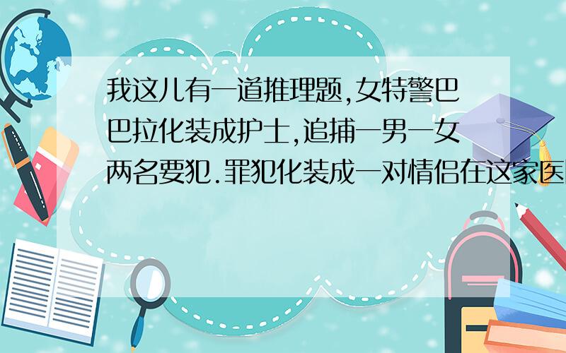 我这儿有一道推理题,女特警巴巴拉化装成护士,追捕一男一女两名要犯.罪犯化装成一对情侣在这家医院看病.一病室外有对情侣模样的病人,巴巴拉走了进去,没一会儿两名护士陪着一个身材修