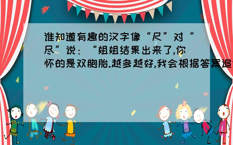 谁知道有趣的汉字像“尺”对“尽”说：“姐姐结果出来了,你怀的是双胞胎.越多越好,我会根据答案追分哦