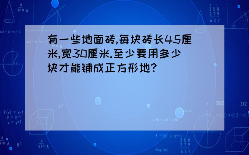 有一些地面砖,每块砖长45厘米,宽30厘米.至少要用多少块才能铺成正方形地?