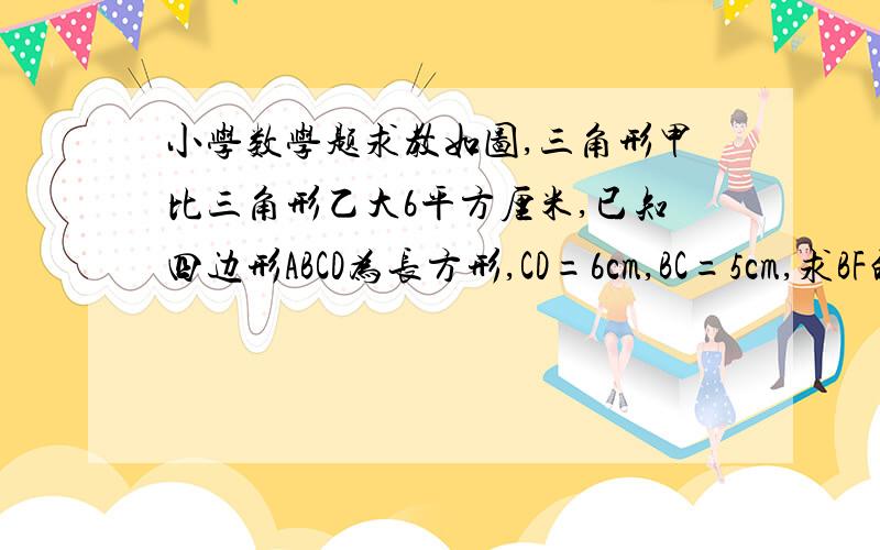 小学数学题求教如图,三角形甲比三角形乙大6平方厘米,已知四边形ABCD为长方形,CD=6cm,BC=5cm,求BF的长度.我要详细的解题过程,最好有思路.