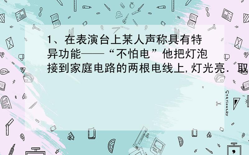 1、在表演台上某人声称具有特异功能——“不怕电”他把灯泡接到家庭电路的两根电线上,灯光亮．取下灯泡后,他用双手同时抓住两根电线,并让别人用测电笔触其肌肤,众人见氖管发光而瞠