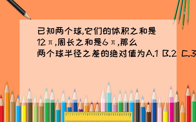 已知两个球,它们的体积之和是12π,周长之和是6π,那么两个球半径之差的绝对值为A.1 B.2 C.3 D.4