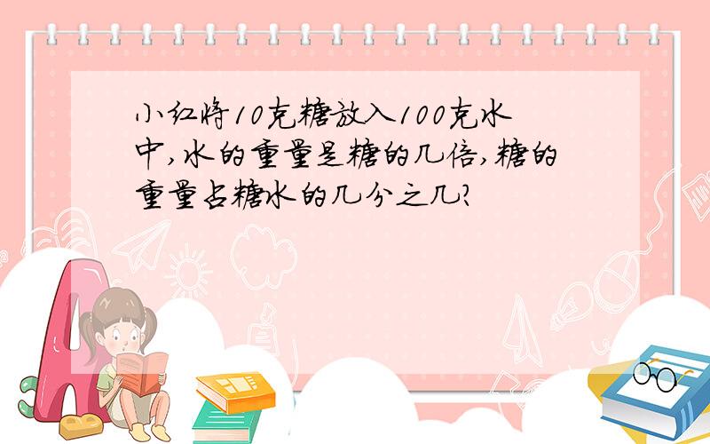 小红将10克糖放入100克水中,水的重量是糖的几倍,糖的重量占糖水的几分之几?