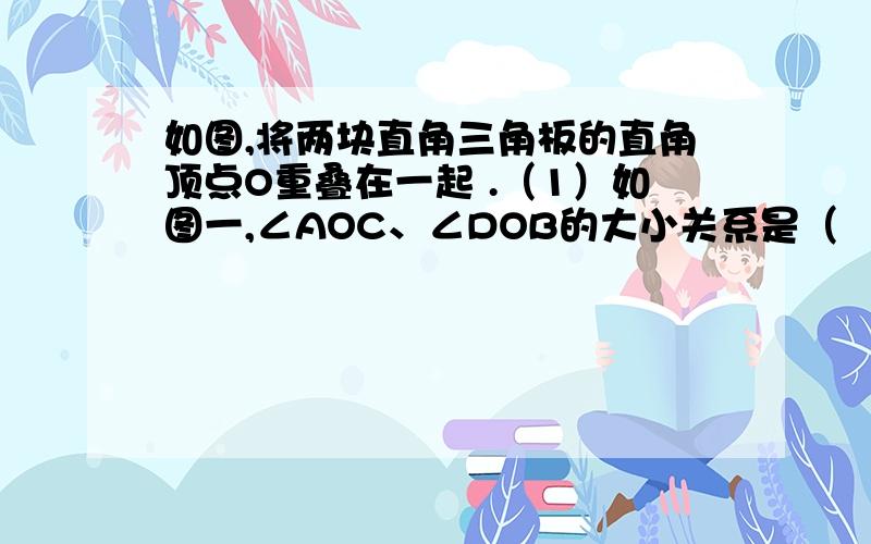 如图,将两块直角三角板的直角顶点O重叠在一起 .（1）如图一,∠AOC、∠DOB的大小关系是（      ）,则∠AOD和∠BOC的和的度数是(        ).(2)若叠合所成的的∠BOC=n°（0＜n＜90）,求∠AOD的补角的度