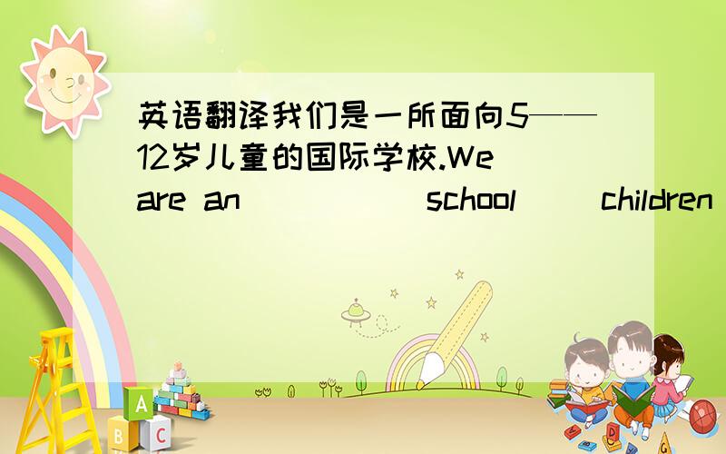 英语翻译我们是一所面向5——12岁儿童的国际学校.We are an( ) ( )school( )children ( )5——12.还有一个 我想在校园剧里演出I（ ） （ ） （ ）in theschool play