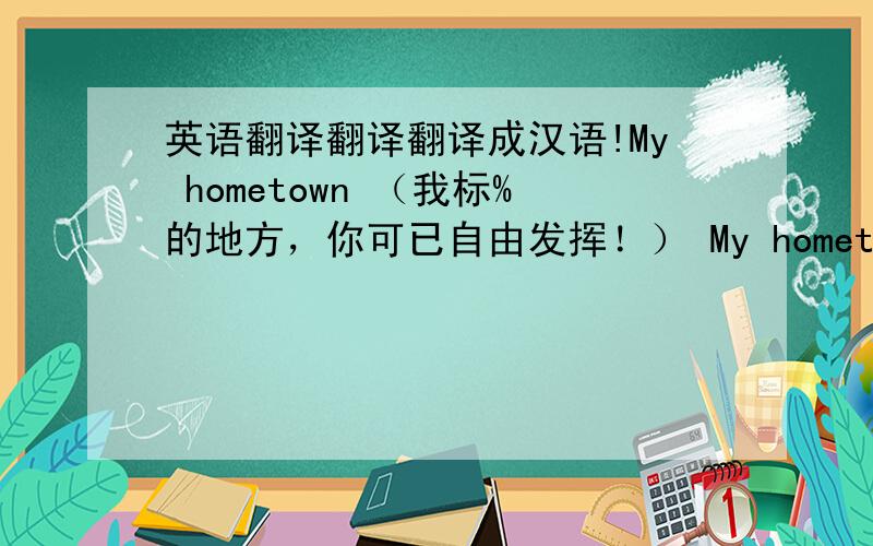 英语翻译翻译翻译成汉语!My hometown （我标%的地方，你可已自由发挥！） My hometown is %%%,a large city inthe north of China.The city has population of about%%%.Pepole in there live a very good life,there are many factories an