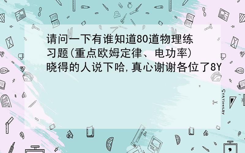 请问一下有谁知道80道物理练习题(重点欧姆定律、电功率)晓得的人说下哈,真心谢谢各位了8Y