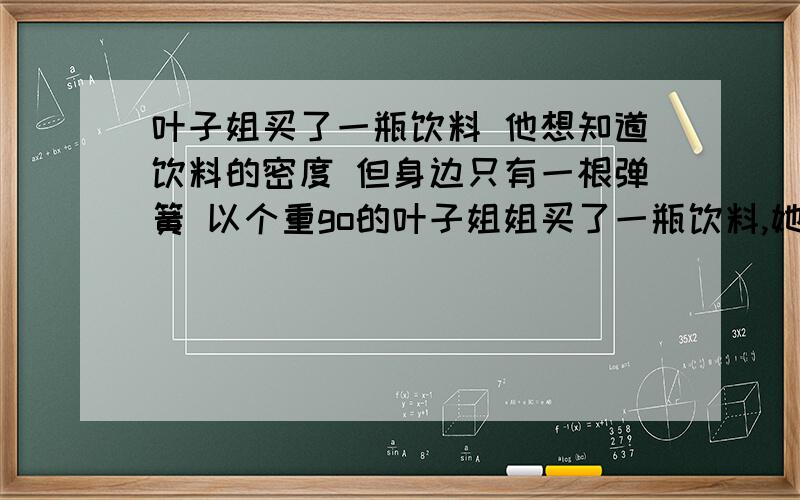 叶子姐买了一瓶饮料 他想知道饮料的密度 但身边只有一根弹簧 以个重go的叶子姐姐买了一瓶饮料,她想知道饮料的密度,但身边只有一根弹簧、一个重力为Go的小桶、一把刻度尺、水.一直弹簧