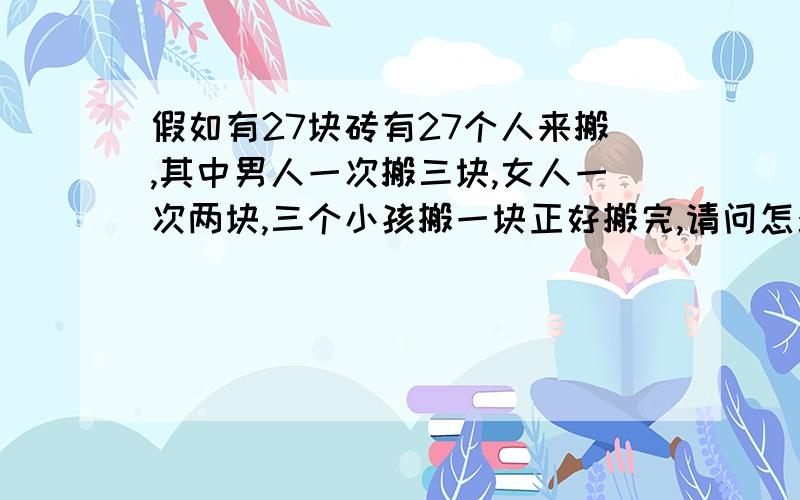 假如有27块砖有27个人来搬,其中男人一次搬三块,女人一次两块,三个小孩搬一块正好搬完,请问怎么算?多少男人,多少女人 多少小孩,谁能用方程算出来啊.