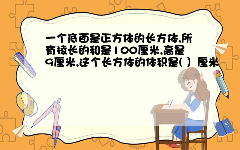 一个底面是正方体的长方体,所有棱长的和是100厘米,高是9厘米,这个长方体的体积是( ）厘米