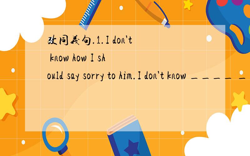 改同义句.1.I don't know how I should say sorry to him.I don't know ____ ____ ____ sorry to him.2.You needn't put on this thick coat.You ____ ____ ____ put on this thick coat.