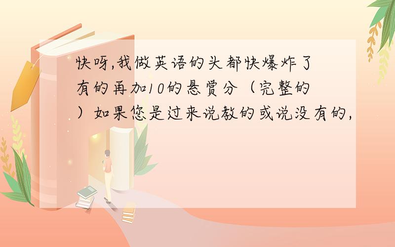 快呀,我做英语的头都快爆炸了有的再加10的悬赏分（完整的）如果您是过来说教的或说没有的,