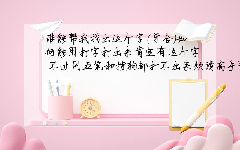 谁能帮我找出这个字（牙合）如何能用打字打出来肯定有这个字 不过用五笔和搜狗都打不出来烦请高手帮忙 念he