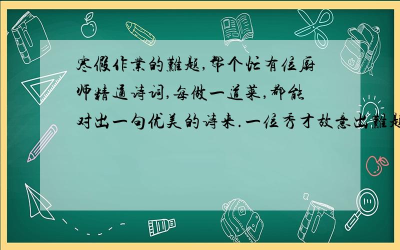 寒假作业的难题,帮个忙有位厨师精通诗词,每做一道菜,都能对出一句优美的诗来.一位秀才故意出难题,给厨师两个鸡蛋,要他做几道菜,并且每道菜要表示一句古诗.厨师欣然接受了,做了四道菜.