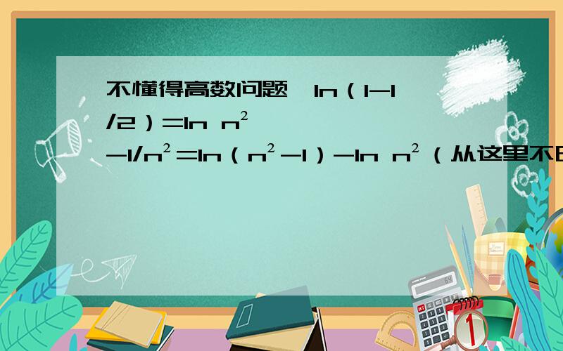 不懂得高数问题,ln（1-1/2）=ln n²-1/n²=ln（n²-1）-ln n²（从这里不明白了）=ln（n+1）+ln（n-1）-2ln n哦式子打错了，应该是ln（1-1/n²）=ln n²-1/n²=ln（n²-1）-ln n²（从这