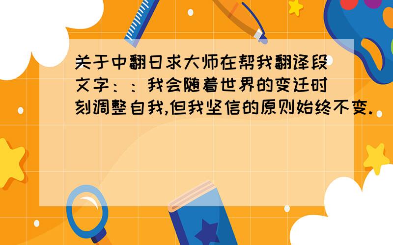 关于中翻日求大师在帮我翻译段文字：：我会随着世界的变迁时刻调整自我,但我坚信的原则始终不变.