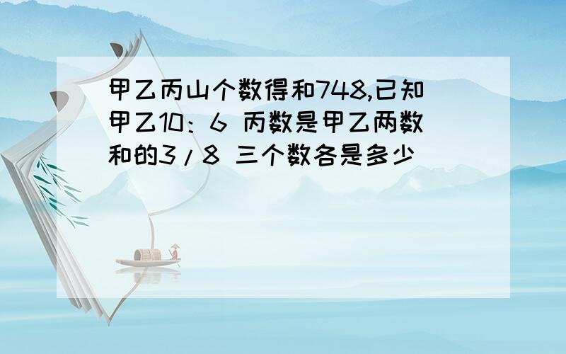 甲乙丙山个数得和748,已知甲乙10：6 丙数是甲乙两数和的3/8 三个数各是多少