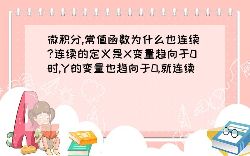 微积分,常值函数为什么也连续?连续的定义是X变量趋向于0时,Y的变量也趋向于0,就连续