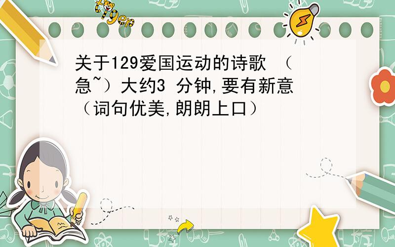 关于129爱国运动的诗歌 （急~）大约3 分钟,要有新意（词句优美,朗朗上口）