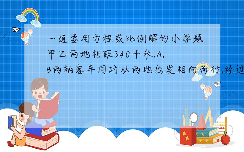 一道要用方程或比例解的小学题甲乙两地相距340千米,A,B两辆客车同时从两地出发相向而行,经过4个小时后,A,B两车相遇,已知A,B两车速度比为8：9,问B车的速度为多少?（用比例或方程解）