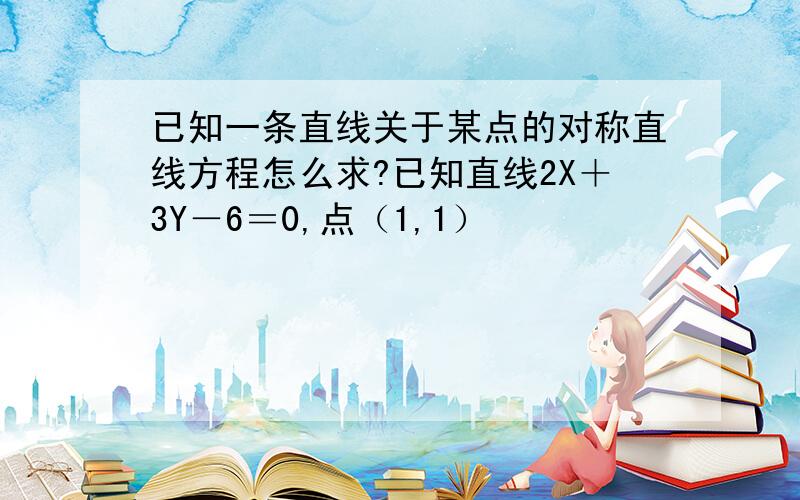 已知一条直线关于某点的对称直线方程怎么求?已知直线2X＋3Y－6＝0,点（1,1）