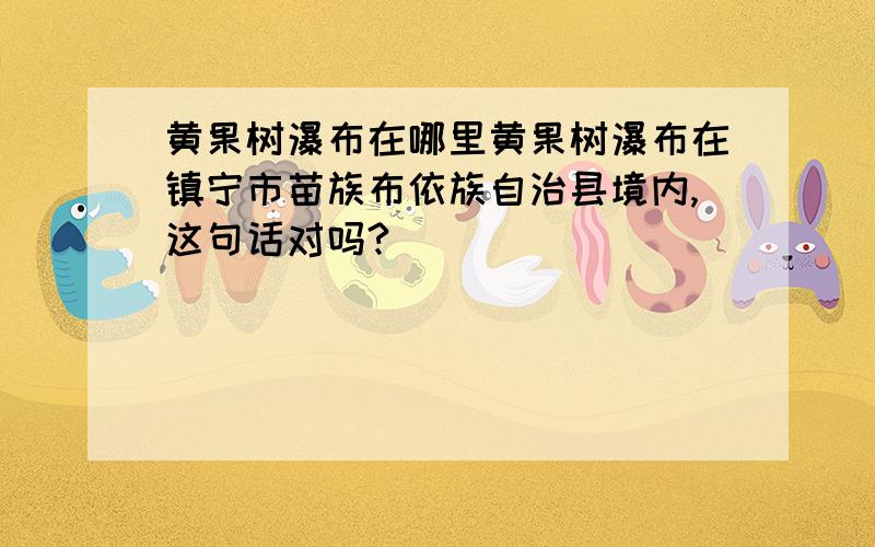 黄果树瀑布在哪里黄果树瀑布在镇宁市苗族布依族自治县境内,这句话对吗?