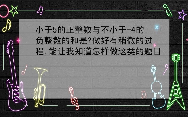 小于5的正整数与不小于-4的负整数的和是?做好有稍微的过程,能让我知道怎样做这类的题目