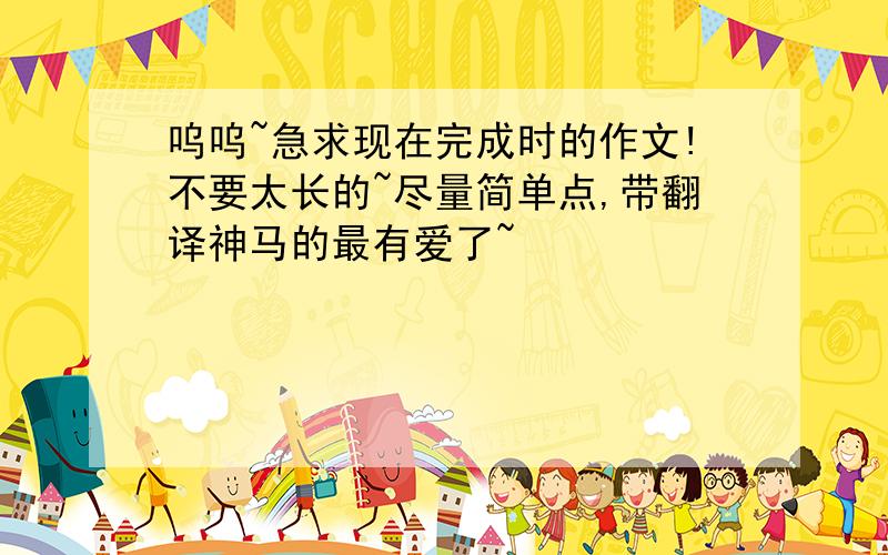 呜呜~急求现在完成时的作文!不要太长的~尽量简单点,带翻译神马的最有爱了~