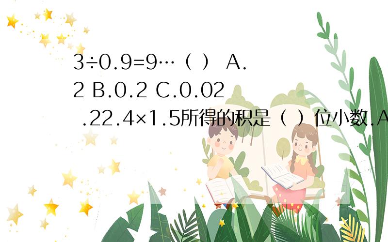 3÷0.9=9…（ ） A.2 B.0.2 C.0.02 .22.4×1.5所得的积是（ ）位小数.A.一 B 二 C三孩子的老师第一题答为A 但我觉得余数应该是在被除数没移位之前的 我觉得是0.2 第二题老师答为两位小数 说不管结尾