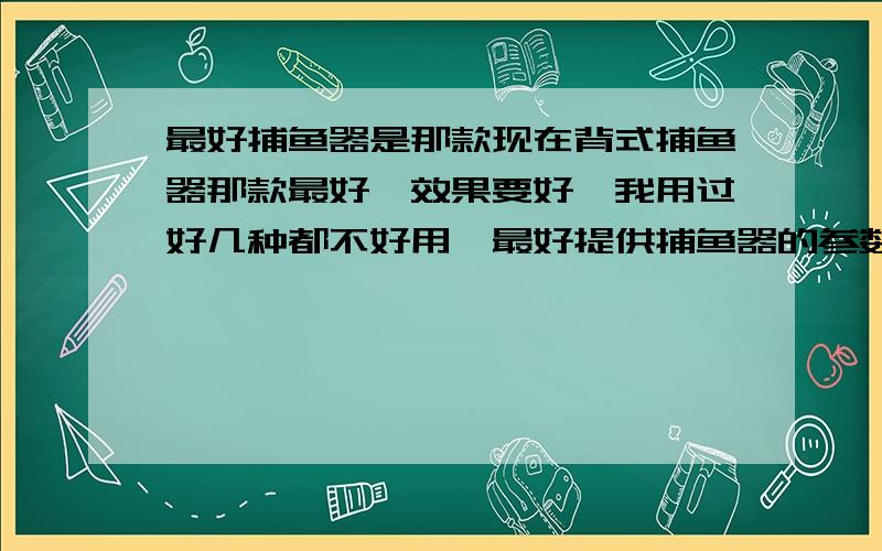 最好捕鱼器是那款现在背式捕鱼器那款最好,效果要好,我用过好几种都不好用,最好提供捕鱼器的参数