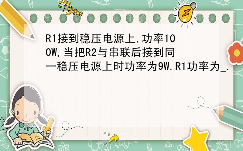 R1接到稳压电源上,功率100W,当把R2与串联后接到同一稳压电源上时功率为9W.R1功率为_.