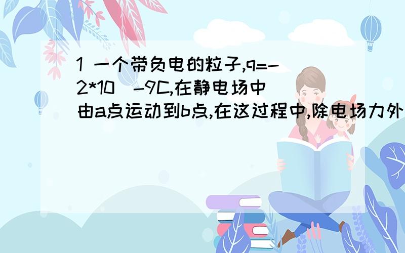 1 一个带负电的粒子,q=-2*10^-9C,在静电场中由a点运动到b点,在这过程中,除电场力外,其他力作的功为6*10^-5J,粒子动能增加了8*10^-5J,求a.b两点间电势差2 一初速度为零的带点粒子经电压为U=4*10^3V的