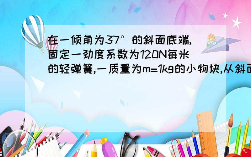 在一倾角为37°的斜面底端,固定一劲度系数为120N每米的轻弹簧,一质量为m=1kg的小物块,从斜面上的P点由静止滑下,已知小物块与斜面的动摩擦因数为u=0.5,P与弹簧自由端的距离为1m,弹簧的弹性势