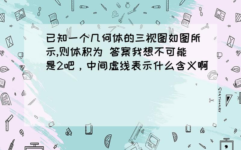 已知一个几何体的三视图如图所示,则体积为 答案我想不可能是2吧，中间虚线表示什么含义啊