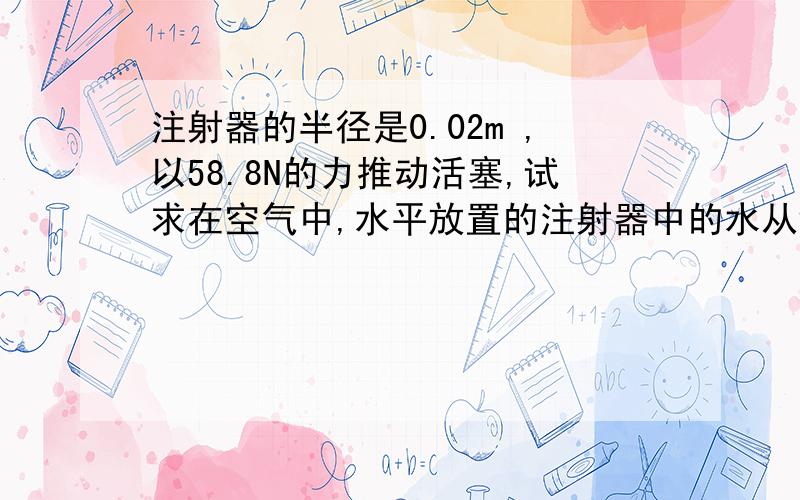 注射器的半径是0.02m ,以58.8N的力推动活塞,试求在空气中,水平放置的注射器中的水从针头射出的速度是多