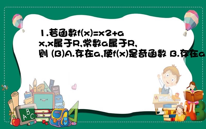 1.若函数f(x)=x2+ax,x属于R,常数a属于R,则 (B)A.存在a,使f(x)是奇函数 B.存在a,使f(x)是偶函数 C.∨a属于R,f(x)在(0,正无穷)上是增函数 D.∨a属于R,f(x)在(负无穷,0)上是减函数[为什么选B?]注:∨ 是倒A的那