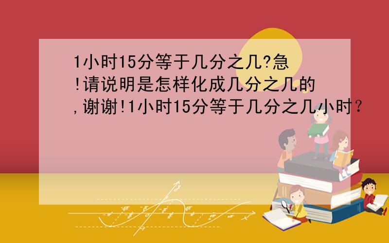 1小时15分等于几分之几?急!请说明是怎样化成几分之几的,谢谢!1小时15分等于几分之几小时？