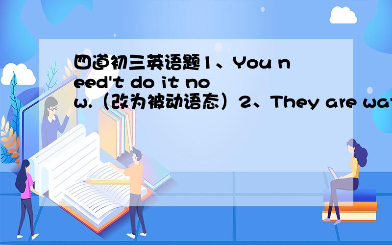 四道初三英语题1、You need't do it now.（改为被动语态）2、They are watching the football match.（改为被动语态）改错：1、Don't worry.This kind of clothes washed easily.2、Is your history teacher listened carefully in class