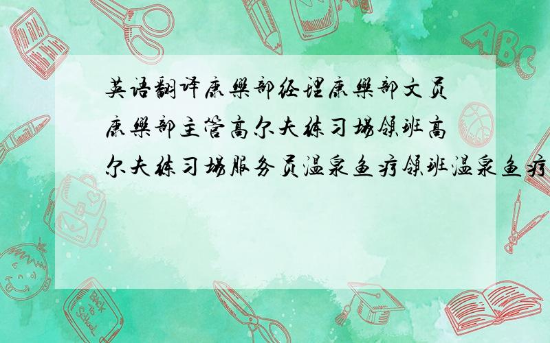 英语翻译康乐部经理康乐部文员康乐部主管高尔夫练习场领班高尔夫练习场服务员温泉鱼疗领班温泉鱼疗服务员商场经理商场主管商场领班精品店服务员便利店服务员葛氏养生会所主任葛氏