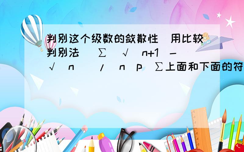 判别这个级数的敛散性（用比较判别法） ∑[√(n+1)-√(n)]/(n^p)∑上面和下面的符号打不出来,高手们应该懂的.还有,